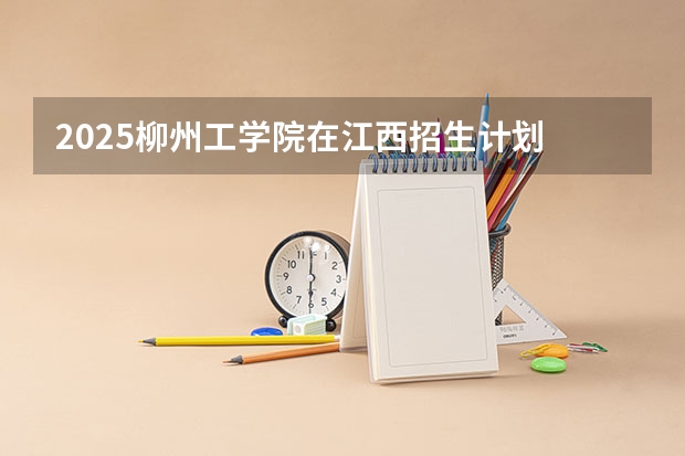 2025柳州工学院在江西招生计划 招生人数预测