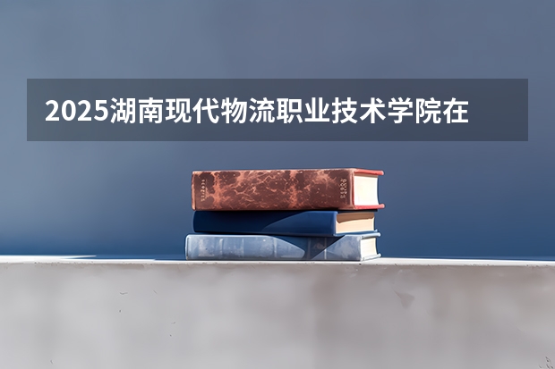 2025湖南现代物流职业技术学院在广东招生计划 招生人数预测