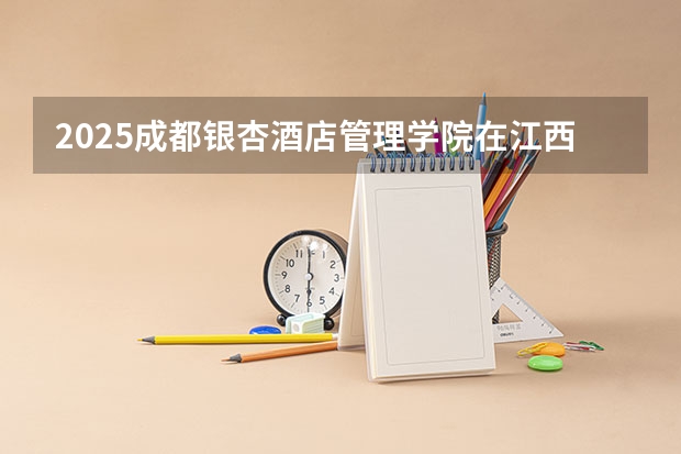 2025成都银杏酒店管理学院在江西招生计划 招生人数预测