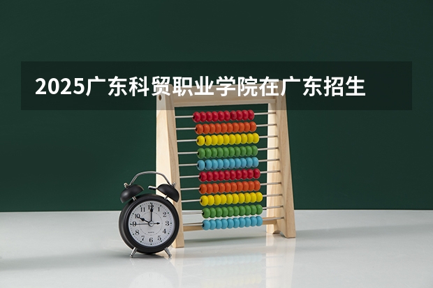 2025广东科贸职业学院在广东招生计划 招生人数预测