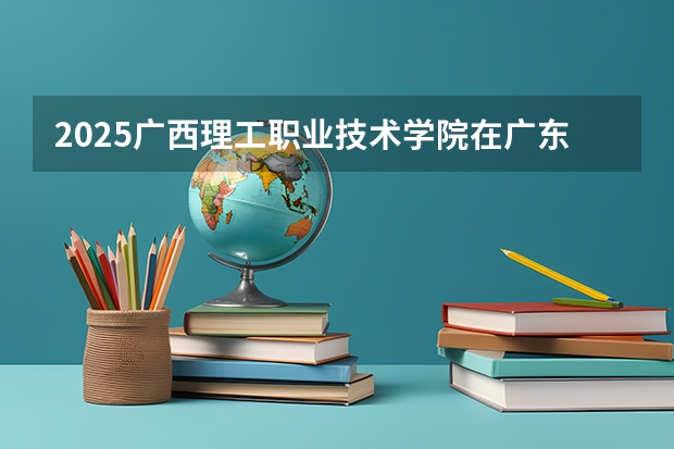 2025广西理工职业技术学院在广东招生计划 招生人数预测