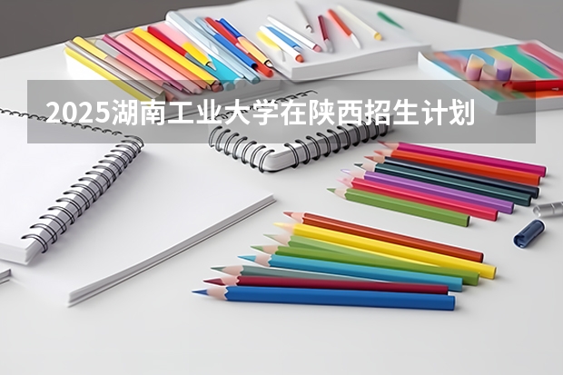2025湖南工业大学在陕西招生计划 招生人数预测