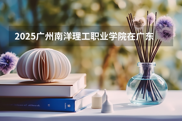 2025广州南洋理工职业学院在广东招生计划 招生人数预测