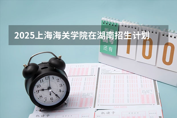 2025上海海关学院在湖南招生计划 招生人数预测