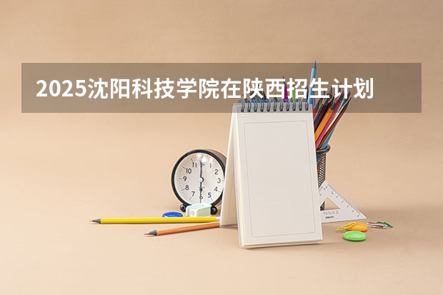 2025沈阳科技学院在陕西招生计划 招生人数预测