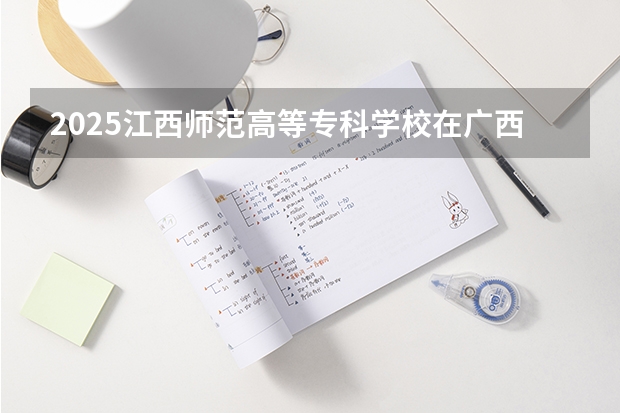 2025江西师范高等专科学校在广西招生计划 招生人数预测