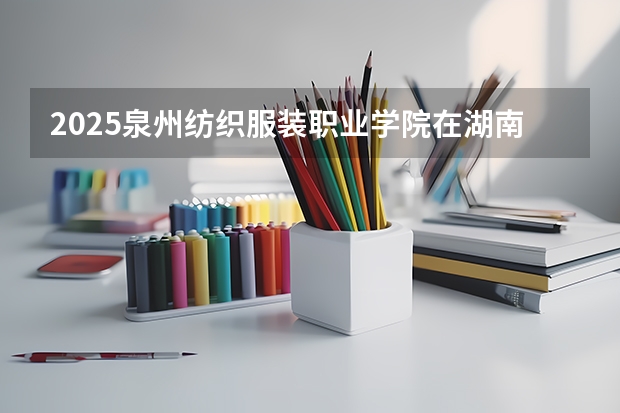 2025泉州纺织服装职业学院在湖南招生计划 招生人数预测