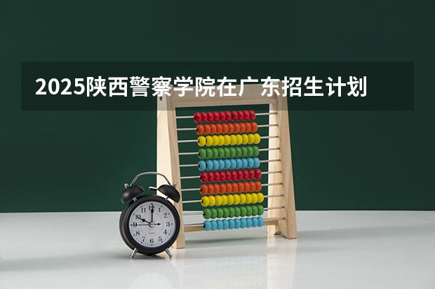 2025陕西警察学院在广东招生计划 招生人数预测