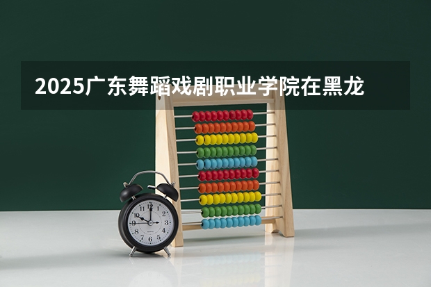 2025广东舞蹈戏剧职业学院在黑龙江招生计划 招生人数预测