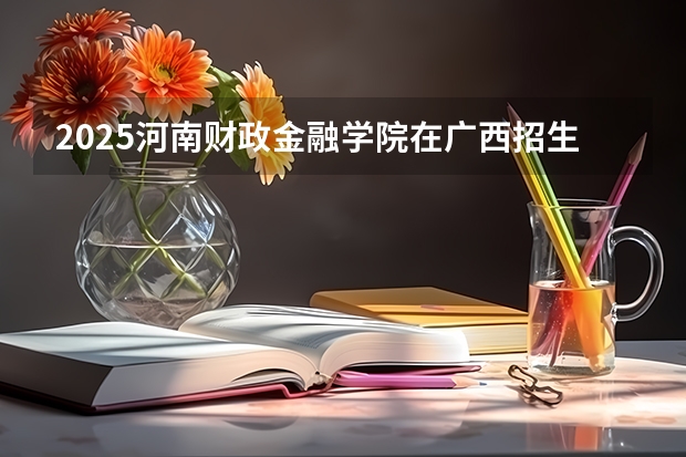 2025河南财政金融学院在广西招生计划 招生人数预测