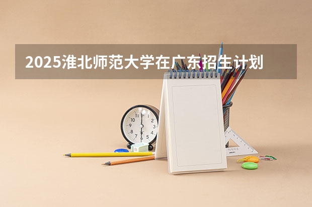 2025淮北师范大学在广东招生计划 招生人数预测