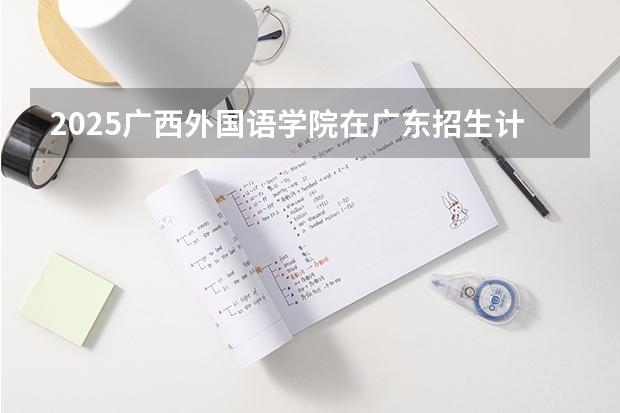 2025广西外国语学院在广东招生计划 招生人数预测