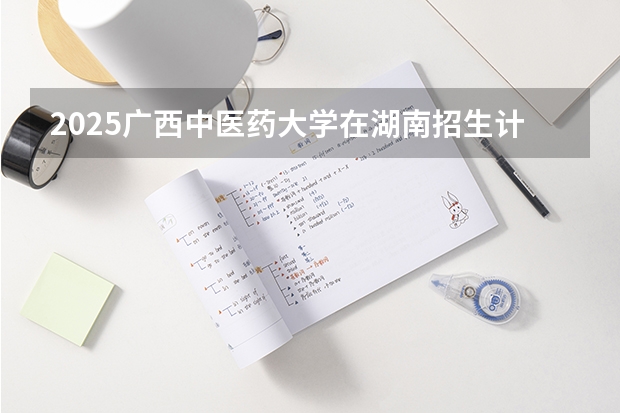 2025广西中医药大学在湖南招生计划 招生人数预测