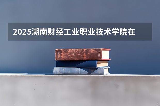 2025湖南财经工业职业技术学院在陕西招生计划 招生人数预测