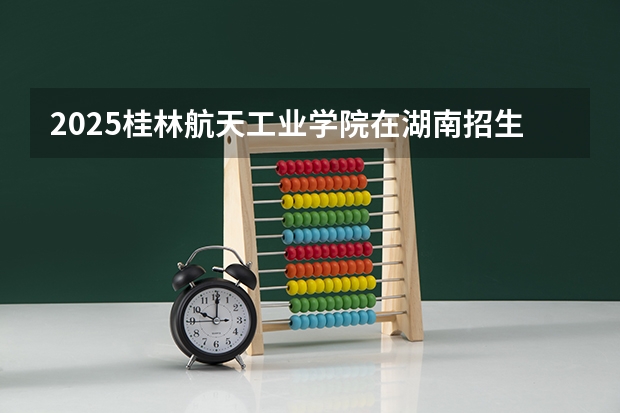 2025桂林航天工业学院在湖南招生计划 招生人数预测