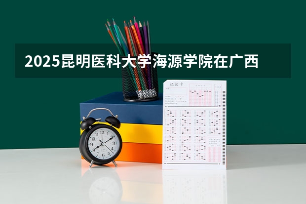 2025昆明医科大学海源学院在广西招生计划 招生人数预测