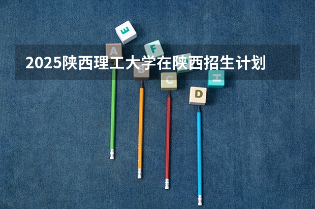 2025陕西理工大学在陕西招生计划 招生人数预测