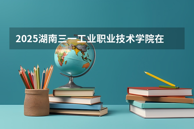 2025湖南三一工业职业技术学院在四川招生计划 招生人数预测