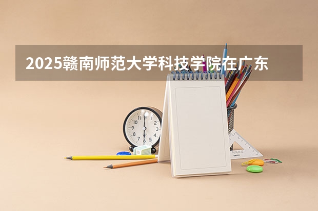 2025赣南师范大学科技学院在广东招生计划 招生人数预测