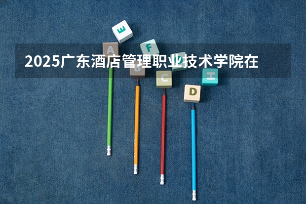 2025广东酒店管理职业技术学院在四川招生计划 招生人数预测