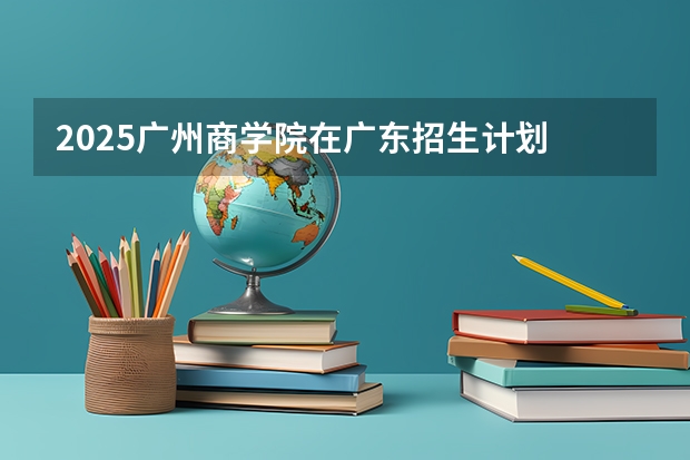2025广州商学院在广东招生计划 招生人数预测