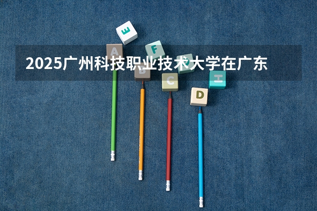 2025广州科技职业技术大学在广东招生计划 招生人数预测