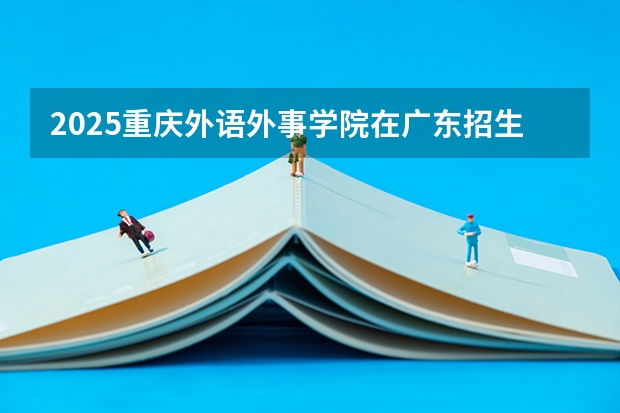 2025重庆外语外事学院在广东招生计划 招生人数预测