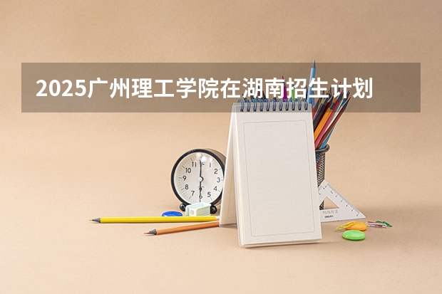 2025广州理工学院在湖南招生计划 招生人数预测