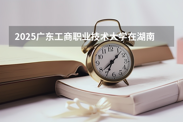 2025广东工商职业技术大学在湖南招生计划 招生人数预测