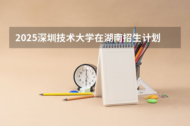 2025深圳技术大学在湖南招生计划 招生人数预测
