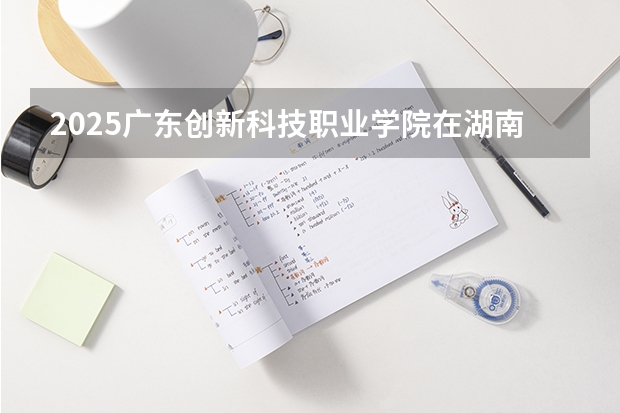 2025广东创新科技职业学院在湖南招生计划 招生人数预测