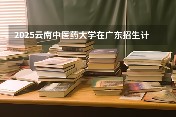 2025云南中医药大学在广东招生计划 招生人数预测