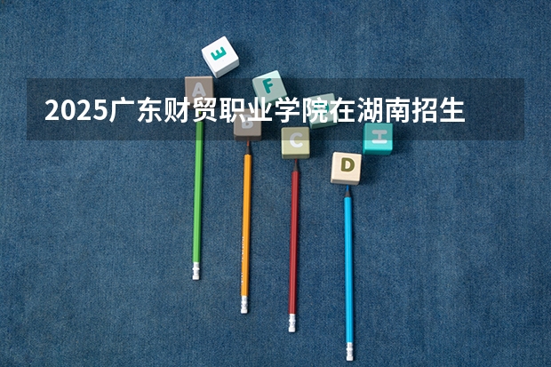 2025广东财贸职业学院在湖南招生计划 招生人数预测